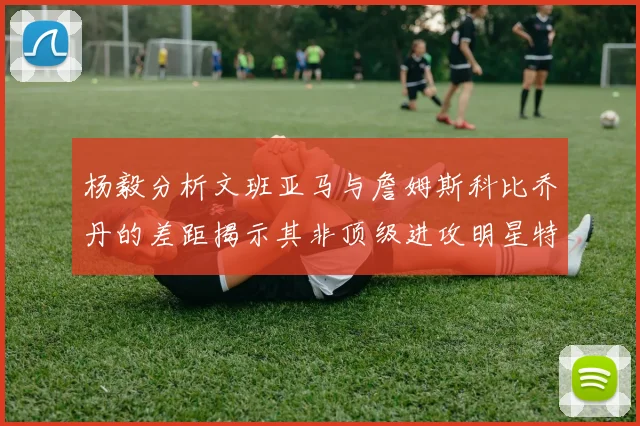 杨毅分析文班亚马与詹姆斯科比乔丹的差距揭示其非顶级进攻明星特质