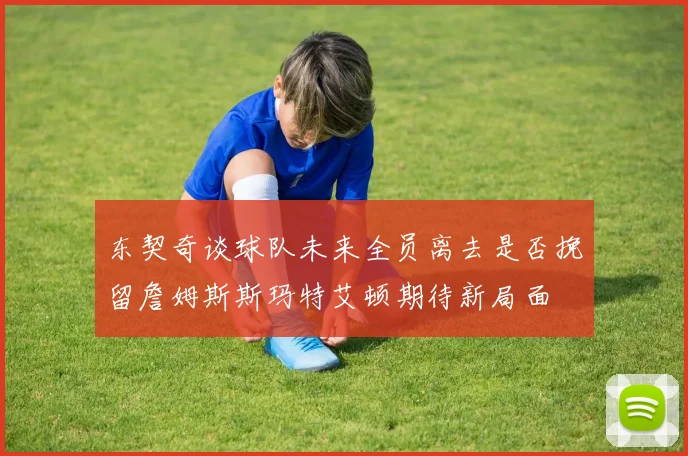 东契奇谈球队未来全员离去是否挽留詹姆斯斯玛特艾顿期待新局面