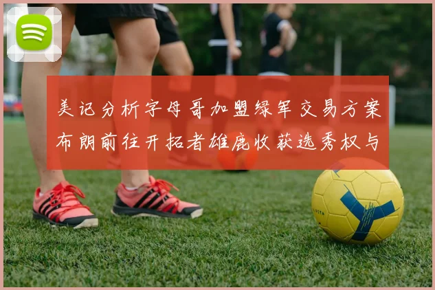 美记分析字母哥加盟绿军交易方案布朗前往开拓者雄鹿收获选秀权与年轻球员