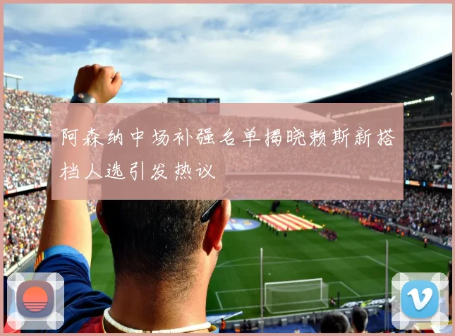 阿森纳中场补强名单揭晓赖斯新搭档人选引发热议