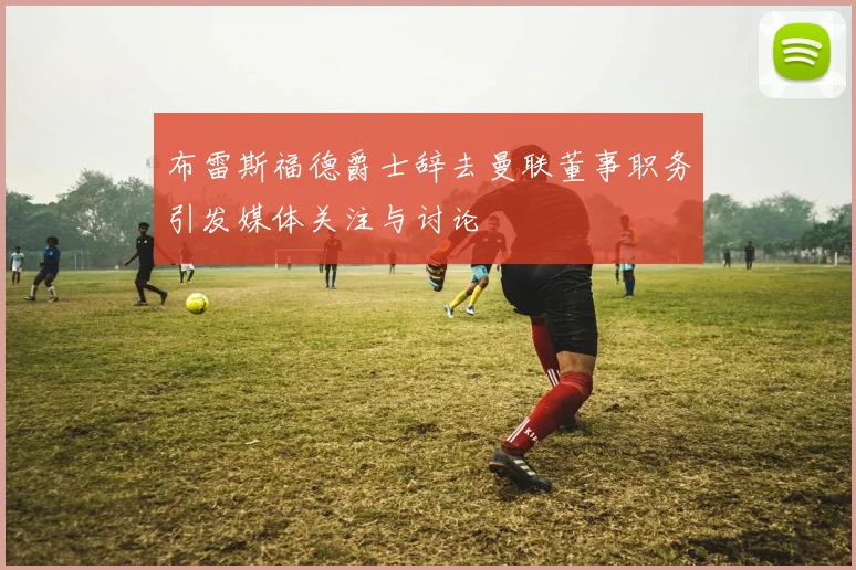 布雷斯福德爵士辞去曼联董事职务引发媒体关注与讨论