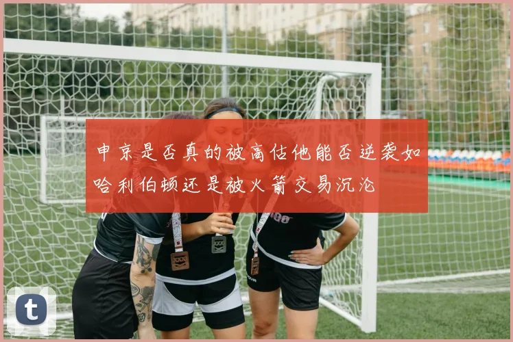 申京是否真的被高估他能否逆袭如哈利伯顿还是被火箭交易沉沦
