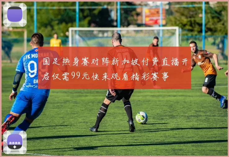 国足热身赛对阵新加坡付费直播开启仅需99元快来观看精彩赛事