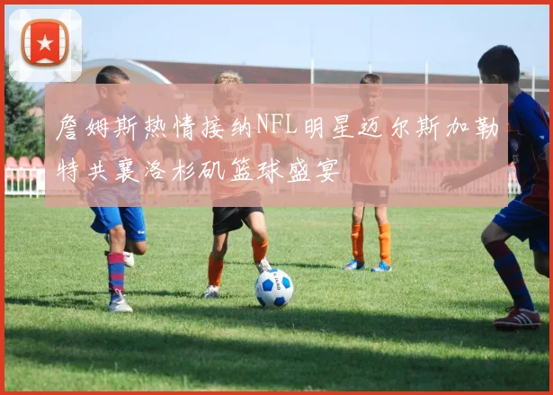 詹姆斯热情接纳NFL明星迈尔斯加勒特共襄洛杉矶篮球盛宴