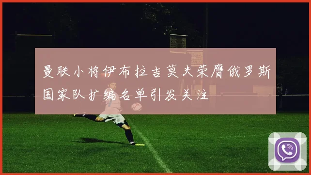 曼联小将伊布拉吉莫夫荣膺俄罗斯国家队扩编名单引发关注
