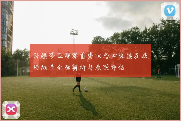 孙颖莎亚锦赛首秀状态回暖接发技巧细节全面解析与表现评估