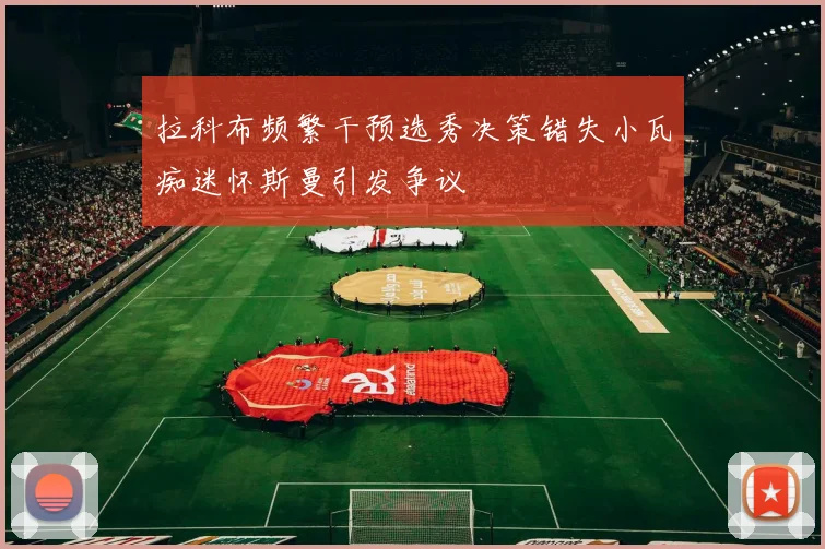 拉科布频繁干预选秀决策错失小瓦痴迷怀斯曼引发争议