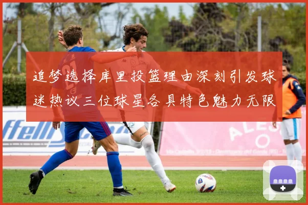 追梦选择库里投篮理由深刻引发球迷热议三位球星各具特色魅力无限