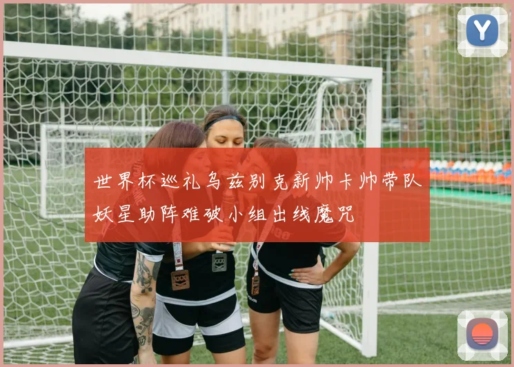 世界杯巡礼乌兹别克新帅卡帅带队妖星助阵难破小组出线魔咒