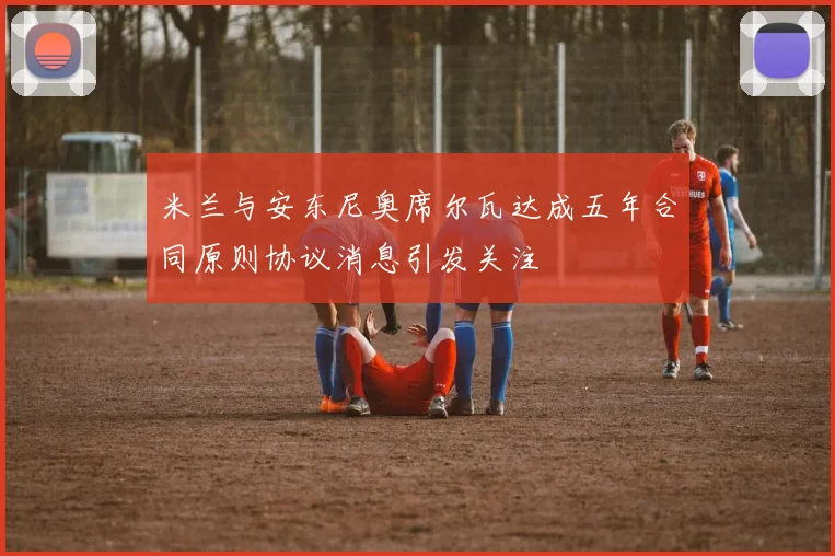 米兰与安东尼奥席尔瓦达成五年合同原则协议消息引发关注