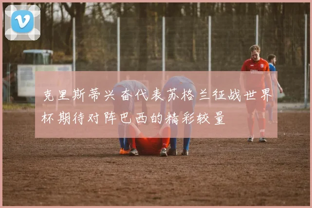 克里斯蒂兴奋代表苏格兰征战世界杯期待对阵巴西的精彩较量