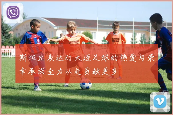 斯坦丘表达对大连足球的热爱与荣幸承诺全力以赴贡献更多