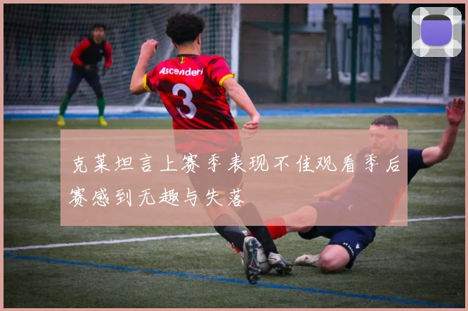 克莱坦言上赛季表现不佳观看季后赛感到无趣与失落