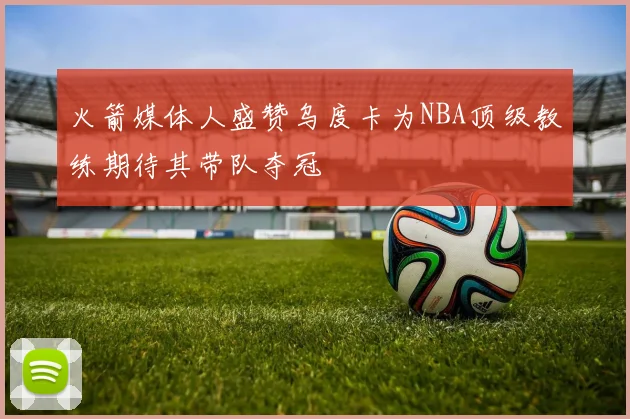 火箭媒体人盛赞乌度卡为NBA顶级教练期待其带队夺冠