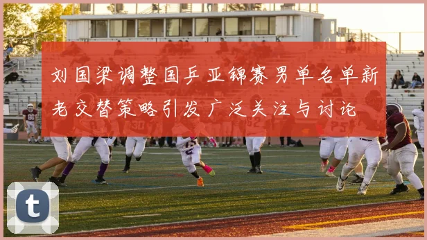 刘国梁调整国乒亚锦赛男单名单新老交替策略引发广泛关注与讨论