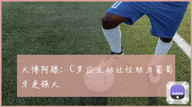 大博阿滕：C罗应主动让位助力葡萄牙更强大