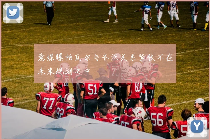 意媒曝帕瓦尔与齐沃关系紧张不在未来规划之中