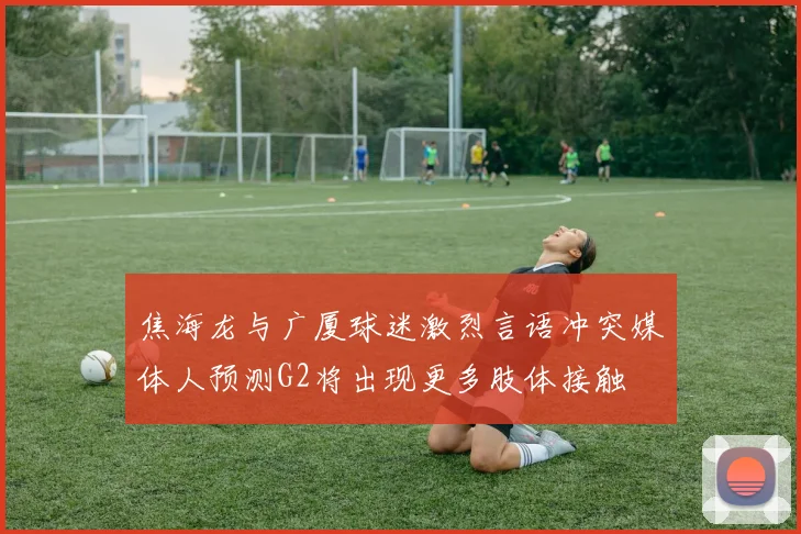 焦海龙与广厦球迷激烈言语冲突媒体人预测G2将出现更多肢体接触