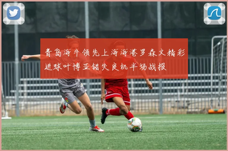 青岛海牛领先上海海港罗森文精彩进球叶博亚错失良机半场战报