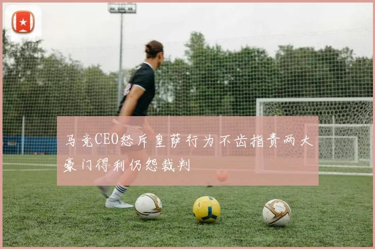 马竞CEO怒斥皇萨行为不齿指责两大豪门得利仍怨裁判