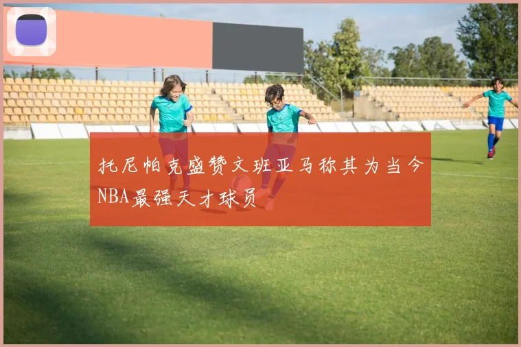 托尼帕克盛赞文班亚马称其为当今NBA最强天才球员