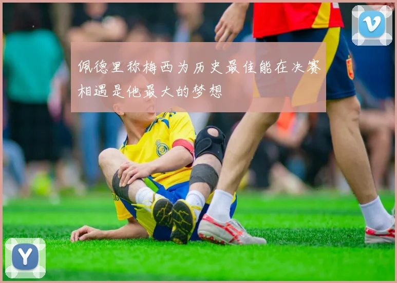 佩德里称梅西为历史最佳能在决赛相遇是他最大的梦想