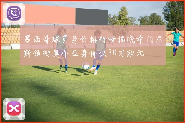 墨西哥球员身价排行榜揭晓希门尼斯领衔奥乔亚身价仅30万欧元