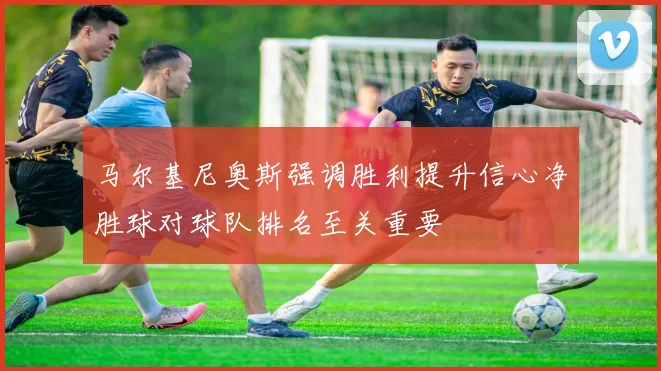 马尔基尼奥斯强调胜利提升信心净胜球对球队排名至关重要
