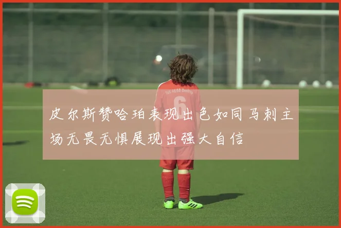 皮尔斯赞哈珀表现出色如同马刺主场无畏无惧展现出强大自信