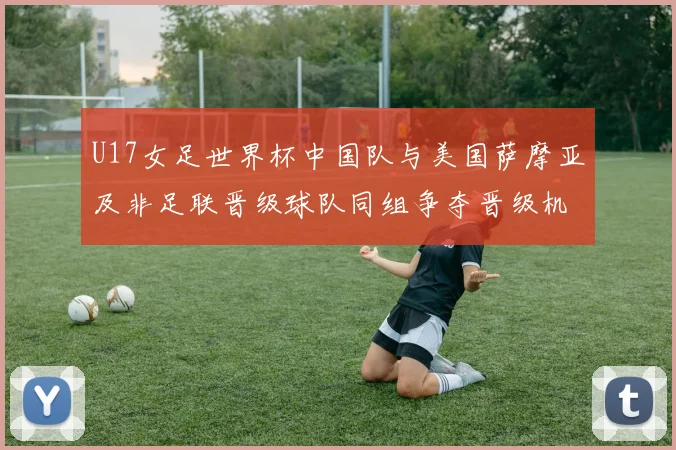U17女足世界杯中国队与美国萨摩亚及非足联晋级球队同组争夺晋级机会