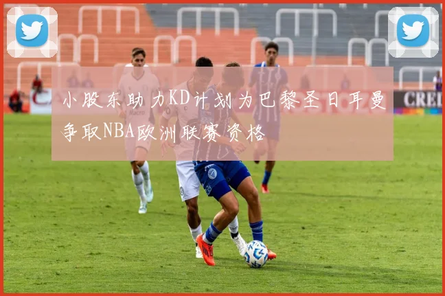小股东助力KD计划为巴黎圣日耳曼争取NBA欧洲联赛资格