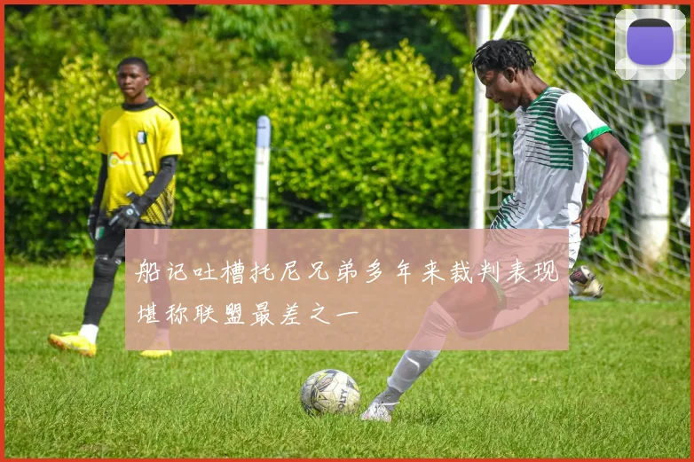 船记吐槽托尼兄弟多年来裁判表现堪称联盟最差之一