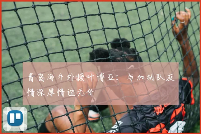 青岛海牛外援叶博亚：与加纳队友情深厚情谊无价