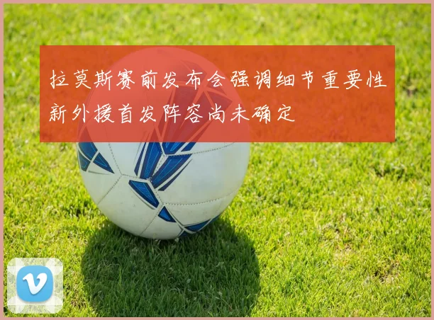 拉莫斯赛前发布会强调细节重要性新外援首发阵容尚未确定